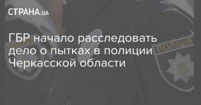 ГБР начало расследовать дело о пытках в полиции Черкасской области - strana.ua - Черкасская обл.