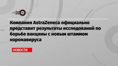 Компания AstraZeneca официально представит результаты исследований по борьбе вакцины с новым штаммом коронавируса - echo.msk.ru - Юар