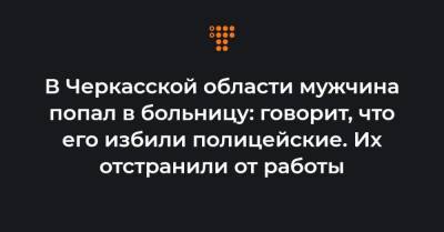 В Черкасской области мужчина попал в больницу: говорит, что его избили полицейские. Их отстранили от работы - hromadske.ua - Черкасская обл. - Черкесск