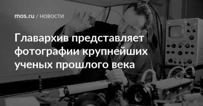 Александр Прохоров - Главархив представляет фотографии крупнейших ученых прошлого века - mos.ru - Москва