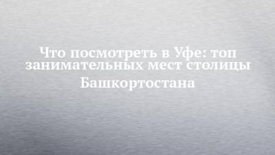 Что посмотреть в Уфе: топ занимательных мест столицы Башкортостана - chelny-izvest.ru - Башкирия - Уфа - Казань
