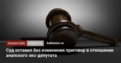 Суд оставил без изменения приговор в отношении анапского экс-депутата - kubnews.ru - Анапа - Краснодарский край - Краснодар