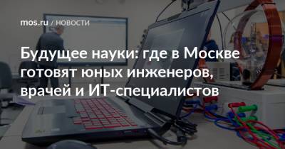 Анастасия Ракова - Будущее науки: где в Москве готовят юных инженеров, врачей и ИТ-специалистов - mos.ru - Москва