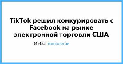 TikTok решил конкурировать с Facebook на рынке электронной торговли США - forbes.ru - США