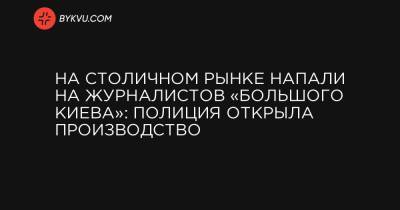 На Столичном рынке напали на журналистов «Большого Киева»: полиция открыла производство - bykvu.com - місто Київ - місто Киев
