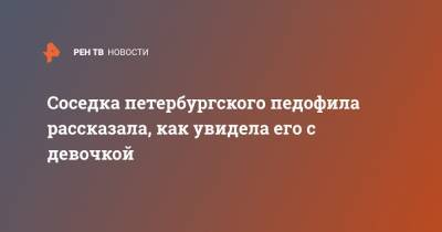 Соседка петербургского педофила рассказала, как увидела его с девочкой - ren.tv - Петербурга - Санкт-Петербург