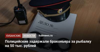 Полицейские задержали браконьера за рыбалку на 50 тыс. рублей - kubnews.ru - район Славянский
