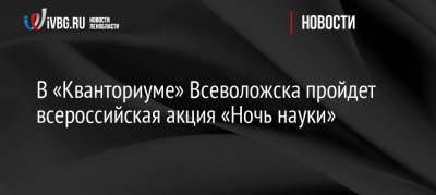 В «Кванториуме» Всеволожска пройдет всероссийская акция «Ночь науки» - ivbg.ru - Ленинградская обл. - Всеволожск