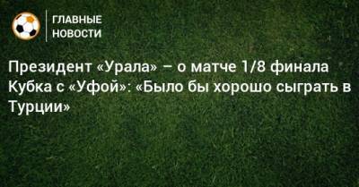 Григорий Иванов - Президент «Урала» – о матче 1/8 финала Кубка с «Уфой»: «Было бы хорошо сыграть в Турции» - bombardir.ru - Краснодар - Турция - Уфа