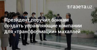 Шавкат Мирзиеев - Президент поручил банкам создать управляющие компании для «трансформации» махаллей - gazeta.uz