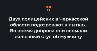 Двух полицейских в Черкасской области подозревают в пытках. Во время допроса они сломали железный стул об мужчину - hromadske.ua - Черкасская обл.