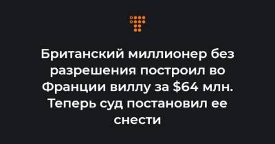 Британский миллионер без разрешения построил во Франции виллу за $64 млн. Теперь суд постановил ее снести - hromadske.ua
