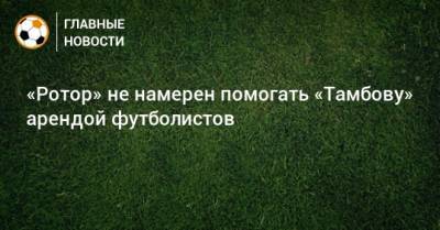 «Ротор» не намерен помогать «Тамбову» арендой футболистов - bombardir.ru - Тамбов