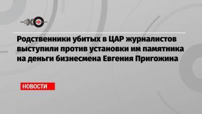 Владимир Путин - Евгений Пригожин - Александр Бастрыкин - Орхан Джемаль - Кирилл Радченко - Александр Расторгуев - Родственники убитых в ЦАР журналистов выступили против установки им памятника на деньги бизнесмена Евгения Пригожина - echo.msk.ru