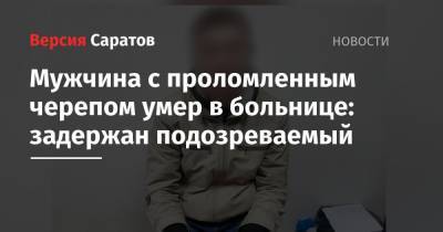 Мужчина с проломленным черепом умер в больнице: задержан подозреваемый - nversia.ru - Саратовская обл.