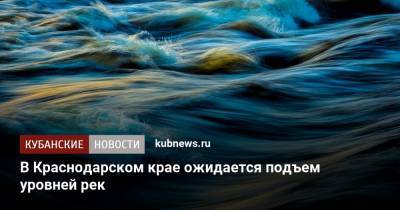 В Краснодарском крае ожидается подъем уровней рек - kubnews.ru - Краснодарский край