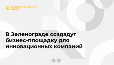 В Зеленограде создадут бизнес-площадку для инновационных компаний - realty.ria.ru - Москва - Зеленоград