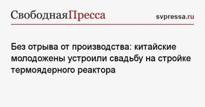 Без отрыва от производства: китайские молодожены устроили свадьбу на стройке термоядерного реактора - svpressa.ru