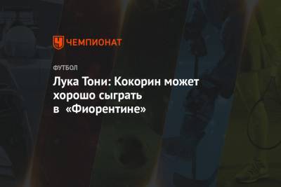 Александр Кокорин - Лука Тони: Кокорин может хорошо сыграть в «Фиорентине» - championat.com