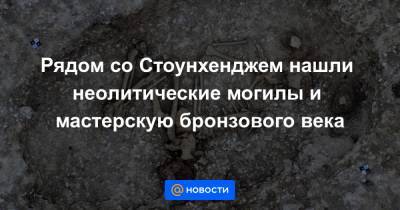 Рядом со Стоунхенджем нашли неолитические могилы и мастерскую бронзового века - news.mail.ru