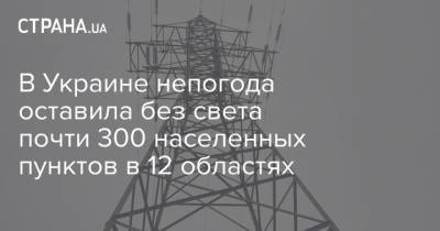 В Украине непогода оставила без света почти 300 населенных пунктов в 12 областях - strana.ua - Киев