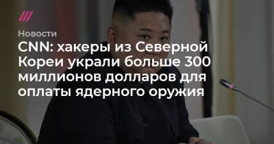 Ким Ченын - CNN: хакеры из Северной Кореи украли больше 300 миллионов долларов для оплаты ядерного оружия - tvrain.ru - КНДР