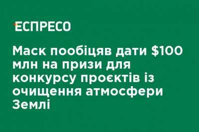 Маск пообещал дать $ 100 млн на призы для конкурса проектов по очистке атмосферы Земли - ru.espreso.tv