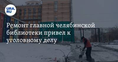 Ремонт главной челябинской библиотеки привел к уголовному делу - ura.news - Челябинск - Пермь
