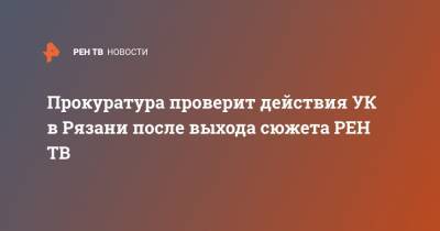 Александр Горшков - Прокуратура проверит действия УК в Рязани после выхода сюжета - ren.tv - Рязанская обл. - Рязань