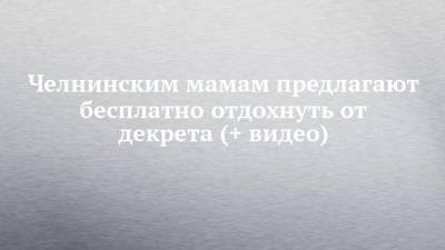 Челнинским мамам предлагают бесплатно отдохнуть от декрета (+ видео) - chelny-izvest.ru - Набережные Челны - Альметьевск