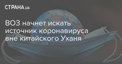 ВОЗ начнет искать источник коронавируса вне китайского Уханя - strana.ua - Китай - Ухань