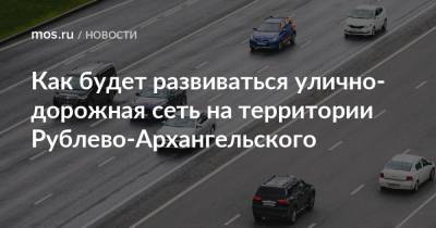 Валерий Леонов - Как будет развиваться улично-дорожная сеть на территории Рублево-Архангельского - mos.ru - Строительство