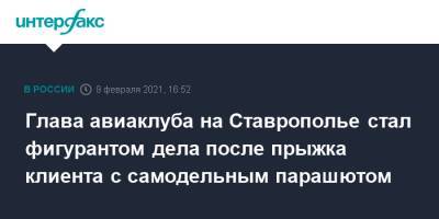 Глава авиаклуба на Ставрополье стал фигурантом дела после прыжка клиента с самодельным парашютом - interfax.ru - Москва - Ставрополье