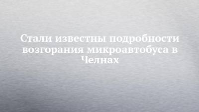 Руслан Галиев - Стали известны подробности возгорания микроавтобуса в Челнах - chelny-izvest.ru
