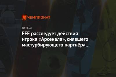 FFF расследует действия игрока «Арсенала», снявшего мастурбирующего партнёра по сборной - championat.com