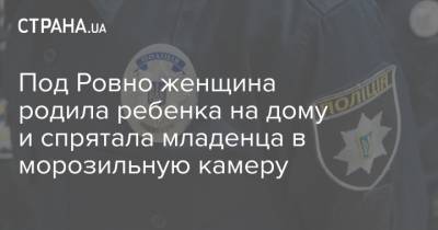 Под Ровно женщина родила ребенка на дому и спрятала младенца в морозильную камеру - strana.ua