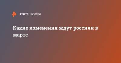 Какие изменения ждут россиян в марте - ren.tv - Россия