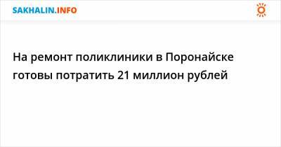 На ремонт поликлиники в Поронайске готовы потратить 21 миллион рублей - sakhalin.info - Поронайск