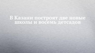 В Казани построят две новые школы и восемь детсадов - chelny-izvest.ru - респ. Татарстан - Казань