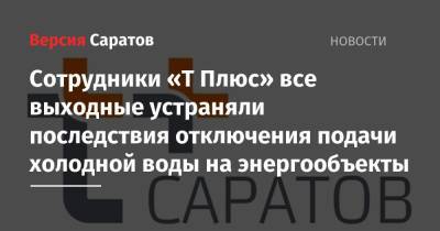 Сотрудники «Т Плюс» все выходные устраняли последствия отключения подачи холодной воды на энергообъекты - nversia.ru - Саратов