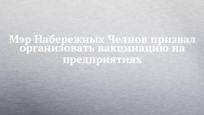 Наиль Магдеев - Мэр Набережных Челнов призвал организовать вакцинацию на предприятиях - chelny-izvest.ru - Набережные Челны