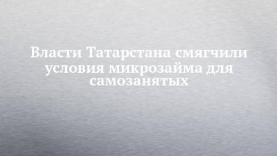 Власти Татарстана смягчили условия микрозайма для самозанятых - chelny-izvest.ru - респ. Татарстан
