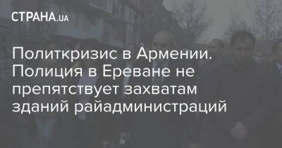 Никол Пашинян - Никола Пашинян - Айк Мамиджанян - Политкризис в Армении. Полиция в Ереване не препятствует захватам зданий райадминистраций - strana.ua - Ереван