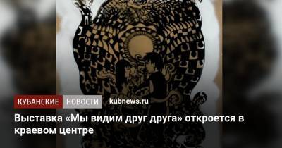 Выставка «Мы видим друг друга» откроется в краевом центре - kubnews.ru - Краснодарский край - Краснодар
