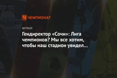 Дмитрий Рубашко - Гендиректор «Сочи»: Лига чемпионов? Мы все хотим, чтобы наш стадион увидел еврокубки - championat.com - Сочи