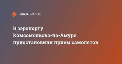В аэропорту Комсомольска-на-Амуре приостановили прием самолетов - ren.tv - Хабаровск