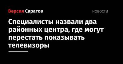 Специалисты назвали два районных центра, где могут перестать показывать телевизоры - nversia.ru - Саратовская обл.