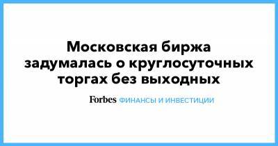 Московская биржа задумалась о круглосуточных торгах без выходных - forbes.ru