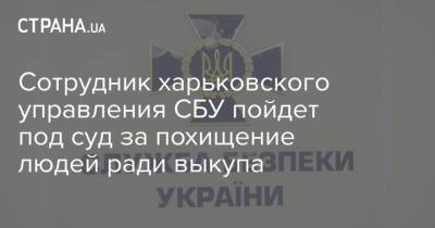 Сотрудник харьковского управления СБУ пойдет под суд за похищение людей ради выкупа - strana.ua - Харьковская обл. - Харьков