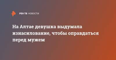 На Алтае девушка выдумала изнасилование, чтобы оправдаться перед мужем - ren.tv - Алтайский край - респ. Алтай